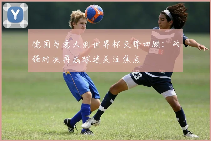 德国与意大利世界杯交锋回顾:两强对决再成球迷关注焦点