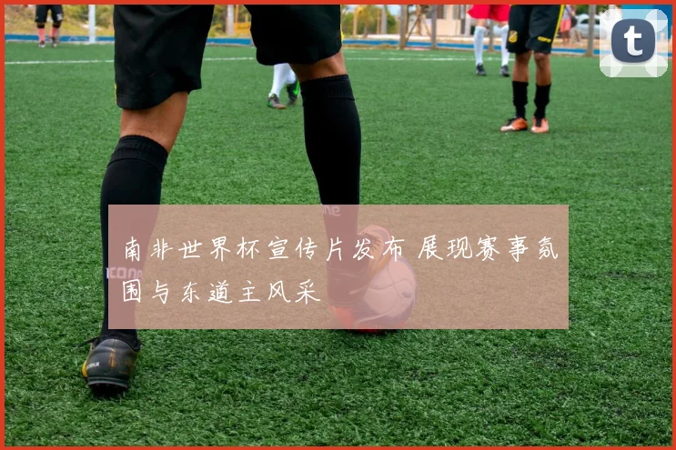 南非世界杯宣传片发布 展现赛事氛围与东道主风采