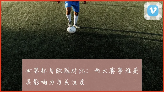 世界杯与欧冠对比：两大赛事谁更具影响力与关注度