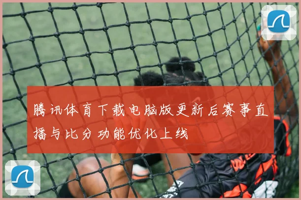 腾讯体育下载电脑版更新后赛事直播与比分功能优化上线