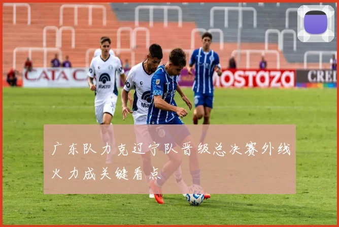 广东队力克辽宁队晋级总决赛外线火力成关键看点