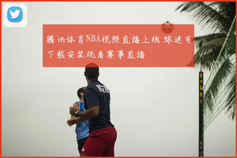 腾讯体育NBA视频直播上线 球迷可下载安装观看赛事直播