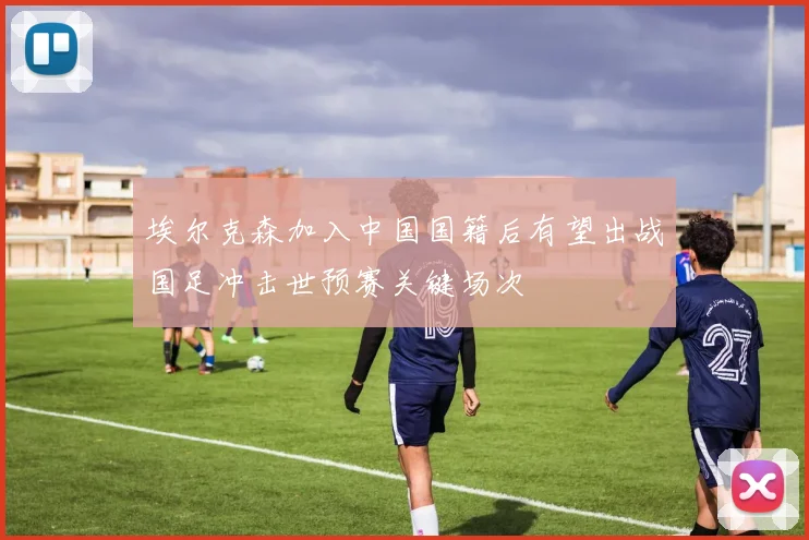 埃尔克森加入中国国籍后有望出战国足冲击世预赛关键场次
