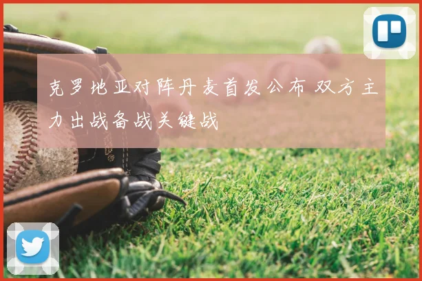 克罗地亚对阵丹麦首发公布 双方主力出战备战关键战