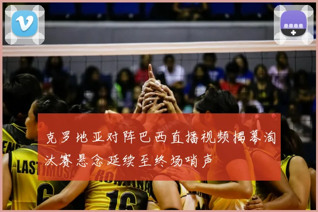 克罗地亚对阵巴西直播视频揭幕淘汰赛悬念延续至终场哨声