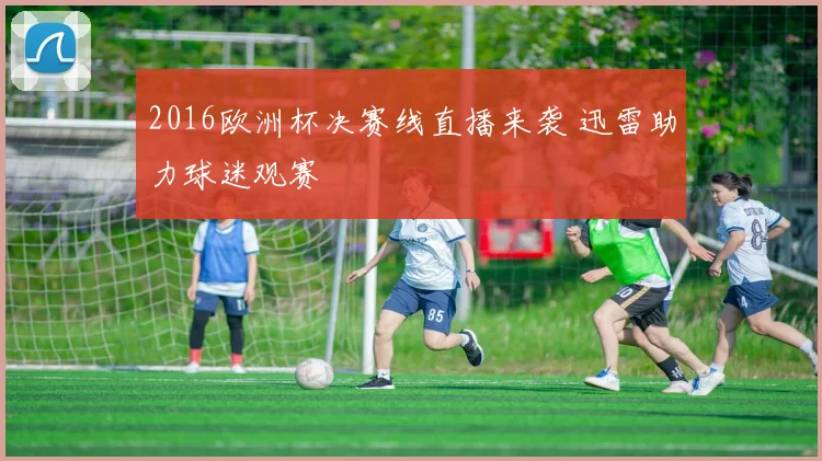 2016欧洲杯决赛线直播来袭 迅雷助力球迷观赛