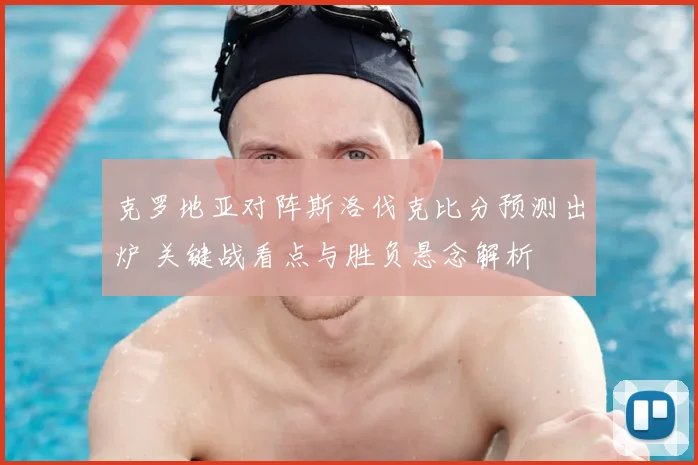 克罗地亚对阵斯洛伐克比分预测出炉 关键战看点与胜负悬念解析