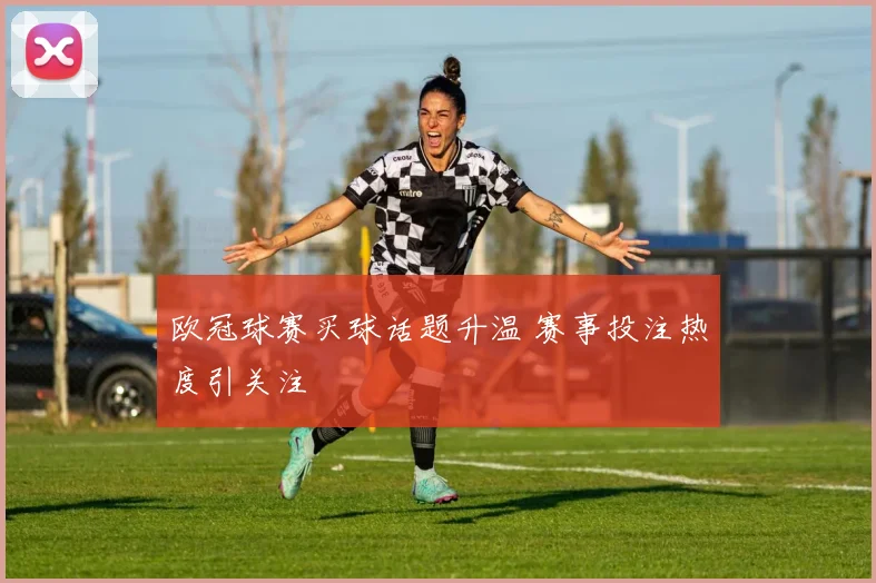 欧冠球赛买球话题升温 赛事投注热度引关注