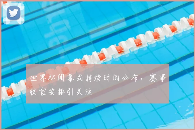 世界杯闭幕式持续时间公布,赛事收官安排引关注