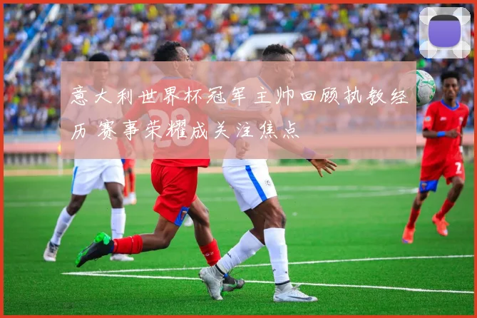 意大利世界杯冠军主帅回顾执教经历 赛事荣耀成关注焦点