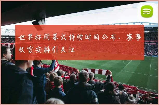 世界杯闭幕式持续时间公布，赛事收官安排引关注