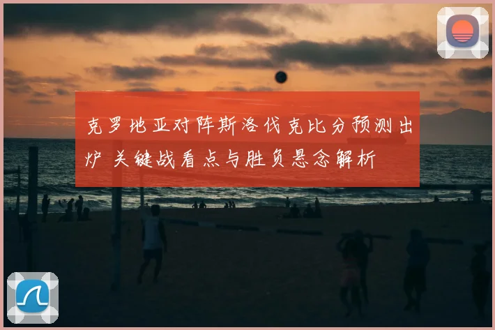 克罗地亚对阵斯洛伐克比分预测出炉 关键战看点与胜负悬念解析
