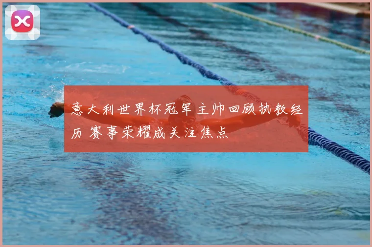 意大利世界杯冠军主帅回顾执教经历 赛事荣耀成关注焦点