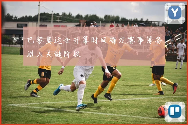 巴黎奥运会开幕时间确定赛事筹备进入关键阶段