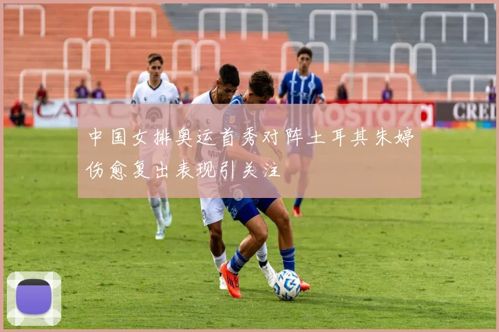中国女排奥运首秀对阵土耳其朱婷伤愈复出表现引关注