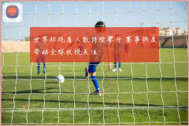 世界杯观看人数持续攀升 赛事热度带动全球收视关注