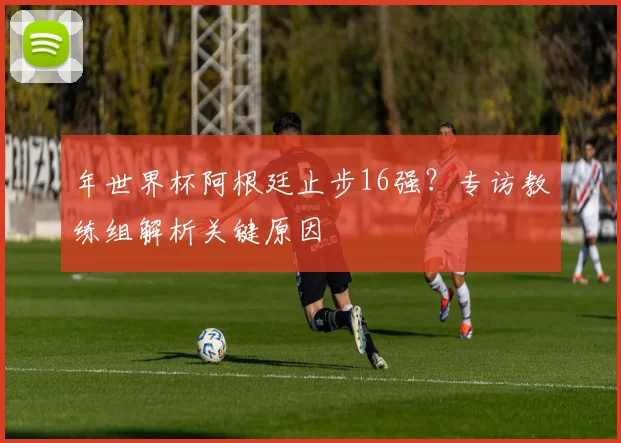 年世界杯阿根廷止步16强？专访教练组解析关键原因